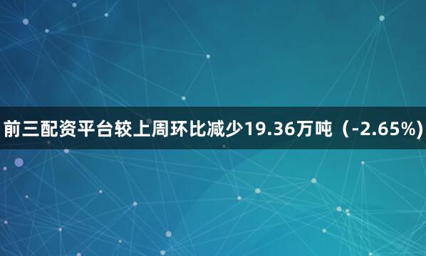 前三配资平台较上周环比减少19.36万吨（-2.65%)
