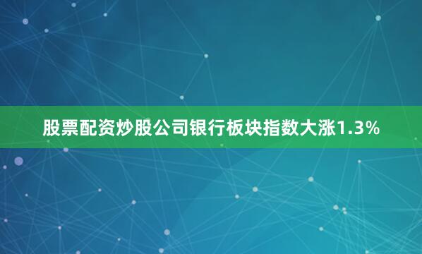 股票配资炒股公司银行板块指数大涨1.3%
