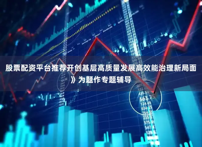 股票配资平台推荐开创基层高质量发展高效能治理新局面》为题作专题辅导
