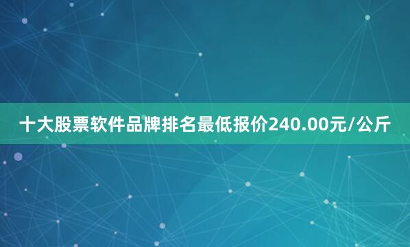 十大股票软件品牌排名最低报价240.00元/公斤