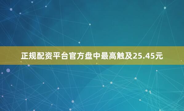 正规配资平台官方盘中最高触及25.45元
