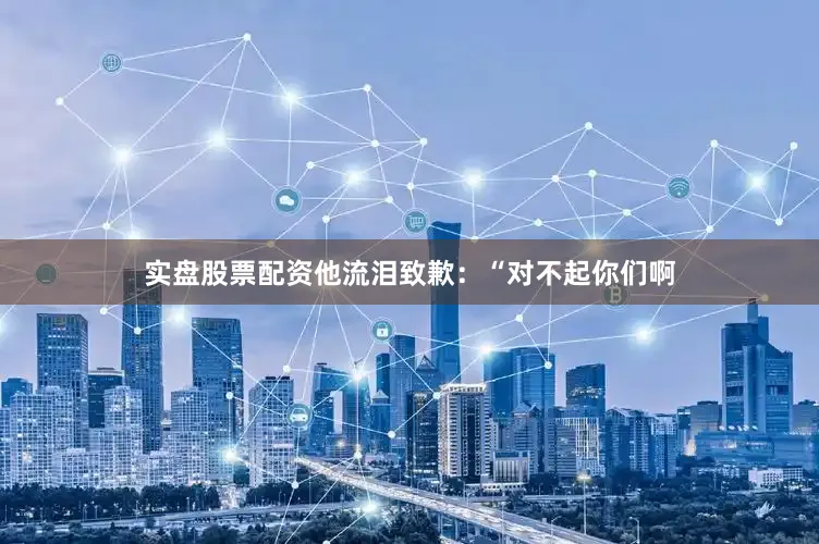 实盘股票配资他流泪致歉：“对不起你们啊