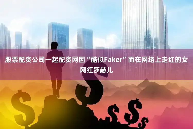 股票配资公司一起配资网因“酷似Faker”而在网络上走红的女网红莎赫儿