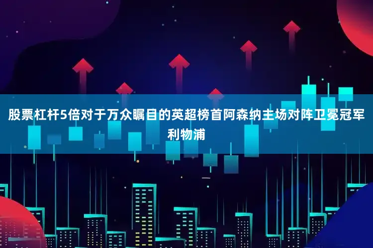 股票杠杆5倍对于万众瞩目的英超榜首阿森纳主场对阵卫冕冠军利物浦