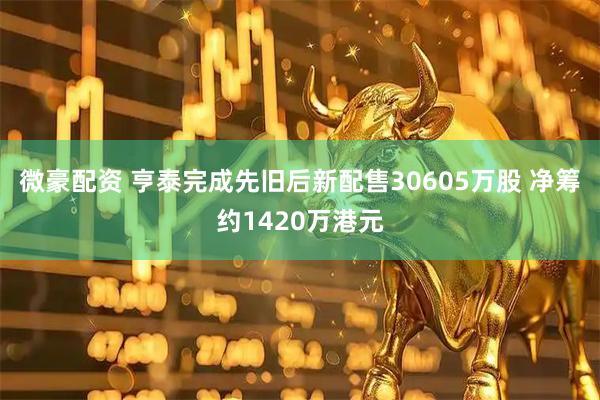 微豪配资 亨泰完成先旧后新配售30605万股 净筹约1420万港元