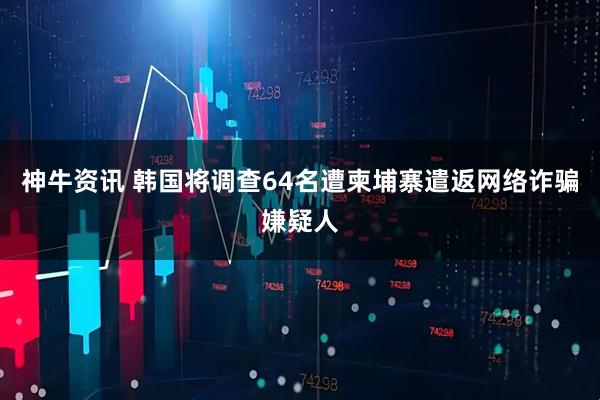 神牛资讯 韩国将调查64名遭柬埔寨遣返网络诈骗嫌疑人