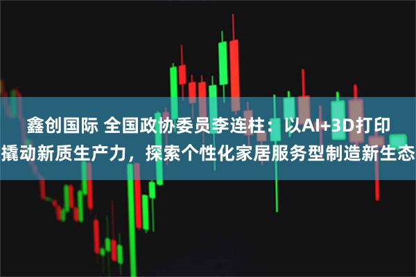 鑫创国际 全国政协委员李连柱：以AI+3D打印撬动新质生产力，探索个性化家居服务型制造新生态