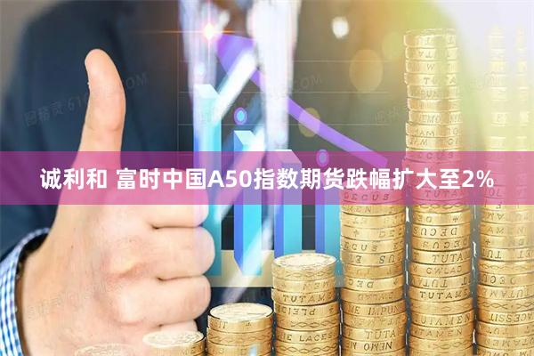 诚利和 富时中国A50指数期货跌幅扩大至2%