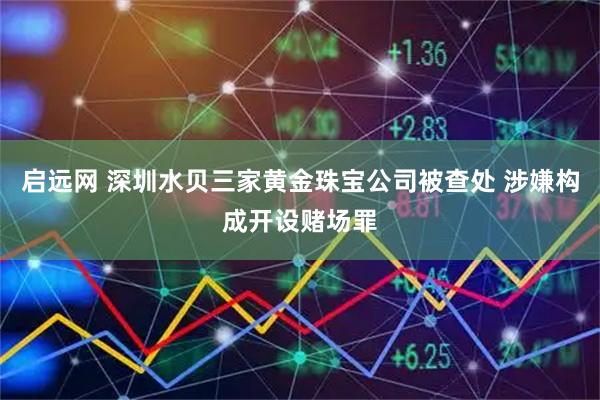 启远网 深圳水贝三家黄金珠宝公司被查处 涉嫌构成开设赌场罪