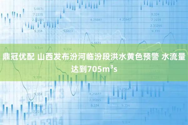 鼎冠优配 山西发布汾河临汾段洪水黄色预警 水流量达到705m³s