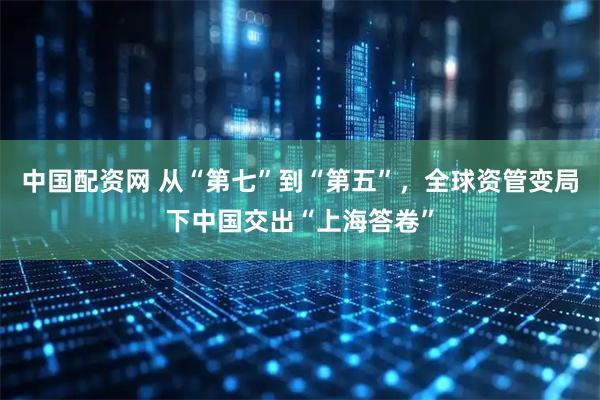 中国配资网 从“第七”到“第五”，全球资管变局下中国交出“上海答卷”