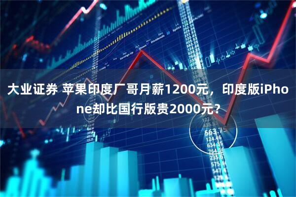 大业证券 苹果印度厂哥月薪1200元，印度版iPhone却比国行版贵2000元？