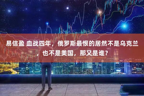 易信盈 血战四年,俄罗斯最恨的居然不是乌克兰,也不是美国,那又是谁?