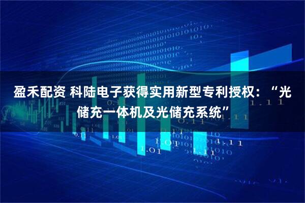 盈禾配资 科陆电子获得实用新型专利授权:“光储充一体机及光储充系统”