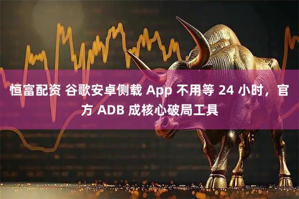 恒富配资 谷歌安卓侧载 App 不用等 24 小时,官方 ADB 成核心破局工具