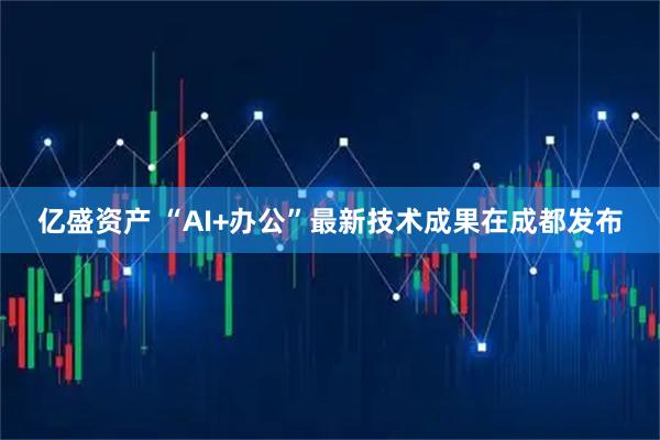 亿盛资产 “AI+办公”最新技术成果在成都发布