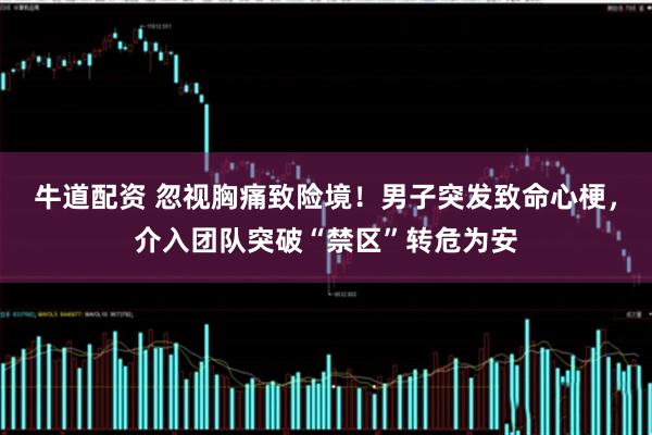 牛道配资 忽视胸痛致险境！男子突发致命心梗，介入团队突破“禁区”转危为安