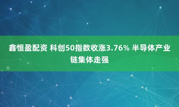 鑫恒盈配资 科创50指数收涨3.76% 半导体产业链集体走强
