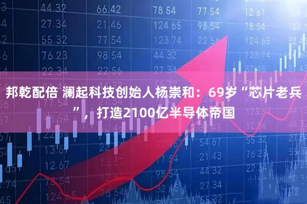 邦乾配倍 澜起科技创始人杨崇和：69岁“芯片老兵”，打造2100亿半导体帝国