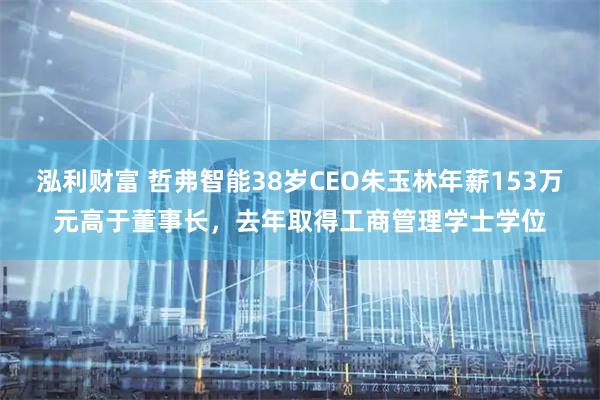泓利财富 哲弗智能38岁CEO朱玉林年薪153万元高于董事长，去年取得工商管理学士学位