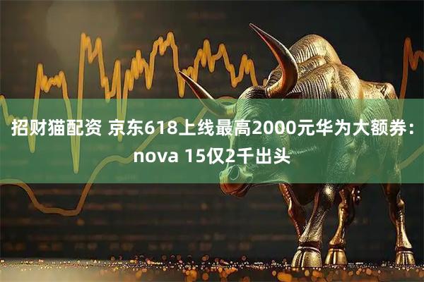 招财猫配资 京东618上线最高2000元华为大额券：nova 15仅2千出头