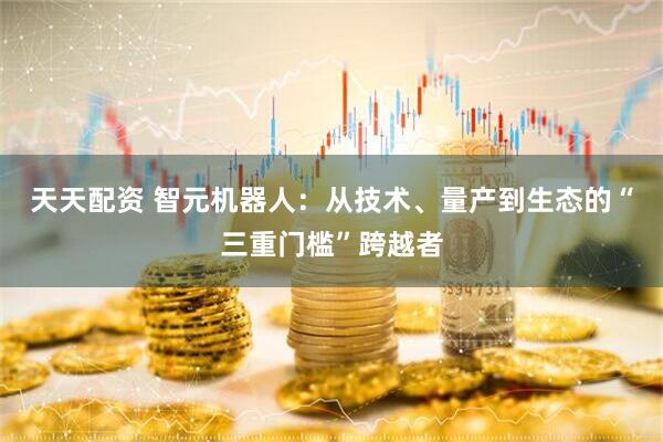 天天配资 智元机器人：从技术、量产到生态的“三重门槛”跨越者